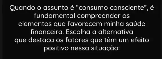 Quando o assunto é "consumo consciente", é
fundame ntal compreender ' OS
elemento is que favorecem minha saúde
financeira . Escolha a alternativa
que destaca os fatores que têm um efeito
positivo ) nessa situação: