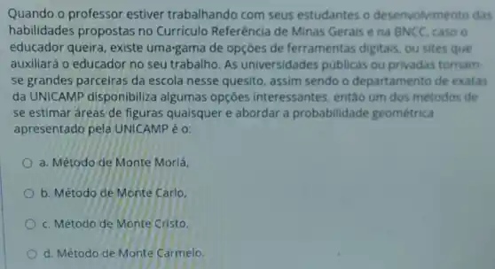 Quando o professor estiver trabalhando com seus estudantes o desenvolvimento das
habilidades propostas no Currículo Referência de Minas Gerais e na BNCC caso o
educador queira existe uma-gama de opçōes de ferramentas digitais, ou sites que
auxiliará o educador no seu trabalho. As universidades públicas ou privadas tornam
se grandes parceiras da escola nesse quesito, assim sendo o departamento de exatas
da UNICAMP disponibiliza algumas opçōes interessantes então um dos métodos de
se estimar áreas de figuras quaisquer e abordar a probabilidade geométrica
apresentado pela UNICAMP é 0:
a. Método de Monte Morlá,
b. Método de Monte Carlo,
c. Método de Monte Cristo,
d. Método de Monte Carmelo.