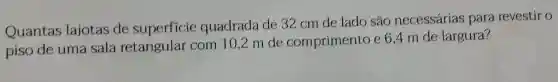 Quantas lajotas de superficie quadrada de 32 cm de lado são necessárias para revestir
piso de uma sala retangular com 10,2 m de comprimento e6,4 m de largura?