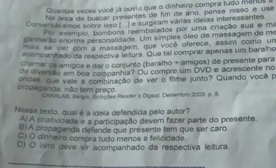 Quantas vezes vocé ja ouviu que o dinheiro compra tudo menos a
Na hora de buscar presentes de fim de ano pense nisso e use
Conversavamos sobre isso varias ideias interessantes.
exemplo reembalados por uma sua e me
ganharǎo enorme personalidade. Um simples óleo de massagem de me
mais se vier com a massagem, que vocé oferece, assim como un
acompanhado da respectiva leitura. Que tal comprar apenas um baralho
chamar os amigos e dar o conjunto (baralho+amigos de presente para
de diversáo em boa Ou compre um DVD e acrescente no
ondas, que vale a combinação de ver 0 filme junto? Quando você p
propaganda, nǎo tem preço.
CHARLAB, Sergio. Solepdes Reader s Digest, Dezembro 2009. p 5
Nesse texto, qual é a ideia defendida pelo autor?
A) A criatividade e a participação devem fazer parte do presente.
B) A propaganda defende que presente tem que ser caro.
C) Odinheiro compra tudo menos a felicidade.
D)
livro deve vir acompanhado da respectiva leitura.