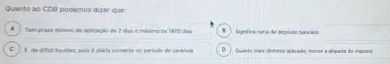 Quanto ao CDB podemos dizer que:
A A
B Significa carta de depósito bancário B
Tem prazo minimo de aplicação de 2 dias e máximo de 1800 dias
C ) E de dificil liquidez, pois é diária somente no periodo de carência
D Quanto mais dinheiro aplicado menor a alíquota do imposto D