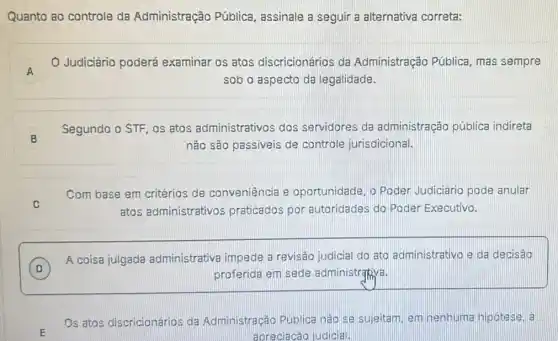 Quanto ao controle da Administração Pública assinale a seguir a alternativa correta:
A
Judiciário poderá examinar os atos discricionários da Administração Pública mas sempre
A
sob o aspecto da legalidade.
B
Segundo o STF, os atos administrativos dos servidores da administração pública indireta
não são passiveis de controle jurisdicional.
C
Com base em critérios de conveniência e oportunidade, o Poder Judiciário pode anular
atos administrativos praticados por autoridades do Poder Executivo.
D
A coisa julgada administrativa impede a revisão judicial do ato administrativo e da decisão
D	proferida em sede administrativa.
Os atos discricionários da Administração Publica nào se nenhuma nipotese, a
apreciacáo judicial.