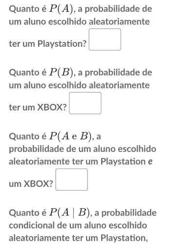 Quanto é P(A) . a probabilidade de
um aluno escolhido aleatoriamente
ter um Playstation?
square 
Quanto é P(B) , a probabilid ade de
um aluno escolhido aleatoriamente
ter um XBOX?
square 
Quanto é P(AeB) , a
probabilid ade de um aluno escolhido
aleatoriame nte ter um Playstation e
um XBOX?
square 
Quanto é P(Avert B) , a probabilidade