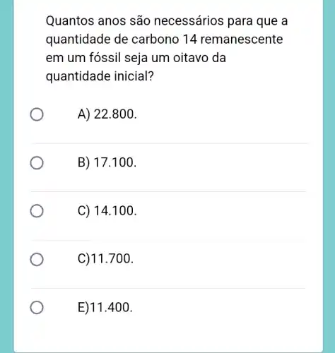 Quantos anos são necessários para que a
quantidade de carbono 14 remanescente
em um fóssil seja um oitavo da
quantidade inicial?
A) 22.800.
B) 17 .100.
C) 14.100.
C)11.700.
E)11.4 .00.