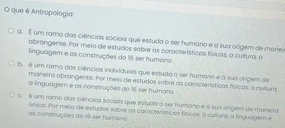 que é Antropologia:
a. Éum ramo das ciências sociais que estuda o ser humano e a sua origem de maneir
abrangente. Por meio de estudos sobre as caracteristicas fisicas, a cultura, a
linguagem e as construções do 16 ser humano
b. é um ramo das ciências individuais que estudao ser humano e a sua origem de
maneira abrangente. Por meio de estudos sobre as caracteristicas fisicas...cultura,
a linguagem e as construçōes do ]6 ser humano
C. éum ramo das ciências sociais que estuda oser humano lea sua origem de maneira
única. Por meio de estudos sobre as caracteristicas fisicas, a cultura, a linguagem e
as construçōes do 16 ser humano