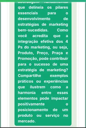 que delineia os pilares
essenciais	para
desenvolvimento	de
estratégias de marketing
bem-sucedidas.	Como
você acredita que a
integração efetiva dos 4
Ps do marketing, ou seja,
Produto , Preço, Praça e
Promoção pode contribuir
para 0 sucesso de uma
estratégia de marketing?
Compartilhe exemplos
práticos ou experiências
que ilustrem como a
harmonia entre esses
elementos pode impactar
positivamente
posicionan nento de um
produto ou serviço no