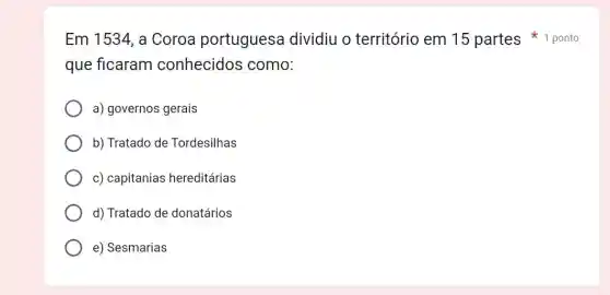 que ficaram conhecidos como:
a) governos gerais
b) Tratado de Tordesilhas
c) capitanias hereditárias
d) Tratado de donatários
e) Sesmarias
Em 1534, a Coroa portuguesa dividiu o território em 15 partes ponto