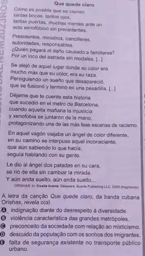 Que quede claro
Cómo es posible que se cierren
tantas bocas , tantos ojos,
tantas puertas , muchas mentes ante un
acto xenofóbico sin precedentes.
Presidentes ,ministros , cancilleres,
autoridades , responsables.
¿Quién pagará el daño causado a familiares?
Por un loco del estrada sin modales.
()
Se alejó de aquel lugar donde su color era
mucho más que su color , era su raza.
Persiguiendo un sueño que desapareció,
que se fusionó y terminó en una pesadilla. ()
Déjame que te cuente esta historia
que sucedió en el metro de Barcelona,
cuando aquella mañana la injusticia
y xenofobia se juntaron de la mano,
protagonizando una de las más feas escenas de racismo.
En aquel vagón viajaba un ángel de color diferente,
en su camino se interpuso aquel inconsciente,
que aún sabiendo lo que hacia,
seguía hablando con su gente.
Le dio al ángel dos patadas en su cara,
se rió de ella sin cambiar la mirada.
Y aún anda suelto, aún anda suelto __
ORISHAS. In: Cosita buena. Delaware Suerte Publishing LLC 2008 (fragmento)
A letra da canção Que quede claro da banda cubana
Orishas , revela o(a)
A indignação diante do desrespeito à diversidade.
B violência característica das grandes metrópoles.
C preconceito da sociedade com relação ao misticismo
descuido da população com os sonhos dos imigrantes
E falta de segurança existente no transporte público
urbano.