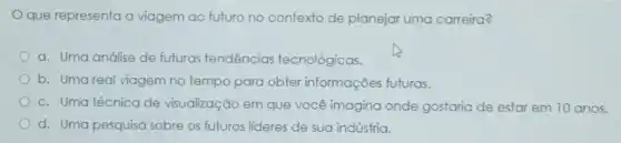 que representa a viagem ao futuro no contexto de planejar uma carreira?
a. Uma análise de futuras tendencias tecnológicas.
b. Uma real viagem no tempo para obter informações futuras.
c. Uma técnica de visualização em que você imagina onde gostaria de estar em 10 anos.
d. Uma pesquisa sobre os futuros lideres de sua indústria.