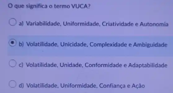 que significa o termo VUCA?
a) Variabilidade Uniformidade Criatividade e Autonomia
C b) Volatilidade Unicidade , Complexida de e Ambiguidade
c) Volatilidade , Unidade,Conformidade e Adaptabilidade
d) Volatilidade , Uniformidade , Confiança e Ação