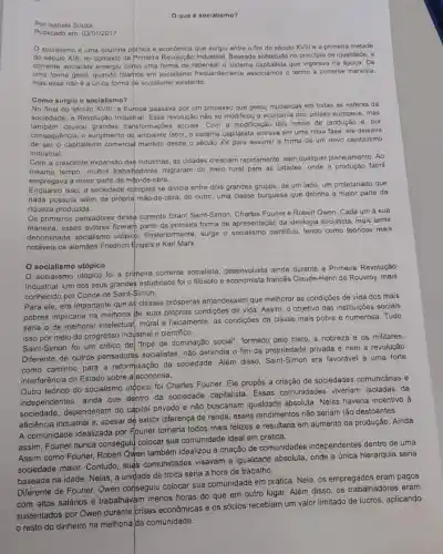 que é socialismo?
Por Isabela Souza
Publicado em: 03/01/2017
socialismo d uma doutrina politica e economica que surgiu entre o fim do século XVIII e a primeira metade
do século XIX, no contexto da Primeira Revolução Industrial. Baseada sobretudo no principio de igualdade, a
corrente socialista emergiu como uma forma de repensar o sistema capitalista que vigorava na época. De
uma forma geral, quando falamos em socialismo associamos o termo a corrente marxista,
mas essa nào é a unica forma de socialismo existente.
Como surgiu o socialismo?
No final do seculo XVIII, a Europa passava por um processo que gerou mudanças em todas as esferas da
sociedade: a Revolução Industrial. Essa revolução não só modificou a economia dos palses europeus mas
também causou grandes transformaçbe socials. Com a modificação dos meios de produção e, por
consequência, o surgimento do ambient fabril, o sistema capitalista entrava em uma nova fase ele deixava
de ser o capitalismo comercial mantide desde o século XV para assumir a forma de um novo capitalismo
industrial.
Com a crescente expansão das industrias. as cidades cresciam rapidamente, sem qualquer planejament . Ao
mesmo tempo, multos trabahadores migraram do meio rural para as cidades, onde fabril
empregava a maior parte da mão-de-obra.
Enquanto isso, a sociedace europeia se dividia entre dois grandes grupos: de um lado, um proletariado que
nada possula além da própria mão-de-obra; do outro, uma classe burguesa que detinha a maior parte da
riqueza produzida.
Os primeiros pensadores dess?corrente foram Saint-Simon, Charles Fourier e Robert Owen Cada um à sua
maneira, esses autores fizeram parte da primaira forma de apresentação da ideologia socialista, mais tarde
denominada socialismo utópicp surge o socialismo clentifico, tendo como teoricos mais
notáveis os alemaes Friedrich Engels e Karl Marx.
socialismo utópico
socialismo urópico foi a primeira corrente socialista, deservolvida ainda durante a Primeira Revolução
Industrial. Um dos seus grandes estudiosos foi o filósofo e economista francés Claude-Henri de Rouvroy, mais
conhecido por Conde de Saint-Simon.
Para ele, era importante que as classes prósperas entendessem que melhorar as condições de vida dos mais
pobres implicaria na melhoria de suas proprias condições de vida. Assim, o objetivo das instituições socials
seria o de melhorar intelectua moral e fisicamente, as condiçées da classe mais pobre e numerosa. Tudo
isso por meio do progresso industrial e cientifico.
Saint-Simon foi um critico do "tripé de dominação social"; formado pelo clero, a nobreza e os militares
Diferente de outros pensadores socialistas, não defendia o fim da propriedade privada e nem a revolução
como caminho para a reformulação da sociedade. Além disso Saint-Simon era favorivel a uma forte
interferência do Estado sobre a economia.
Outro teórico do socialismo utopico foi Charles Fourier Ele propós a criação de sociedades comunitárias e
independentes, ainda que dentro da sociedade capitalista. Essas comunidades viveriam isoladas da
sociedade, dependeriam do capital privado e não buscariam igualdade absoluta. Nelas haveria incentivo
eficiência industrial e, apesar de existir diferença de renda esses rendimentos não seriam tão destoantes.
A comunidade idealizada por Fourier tornaria todos mais felizes e resultaria em aumento da produção. Ainda
assim, Fourier nunca consegulu colocar sua comunidade ideal em prática.
Assim como Fourier, Robert Owen também idealizou a criação de comunidades independentes dentro de uma
sociedade maior. Contudo, suas comunidades visavam a igualdade absoluta, onde a única hierarquia seria
baseada na idade. Nelas a unidade de troca seria a hora de trabalho.
Diferente de Fourier, Owen conseguiu colocar sua comunidade em prática. Nela, os empregados eram pagos
com altos salários e trabalhavam menos horas do que em outro lugar. Além disso, os trabalhadores eram
os sócios recebiam um valor limitado de lucros , aplicando