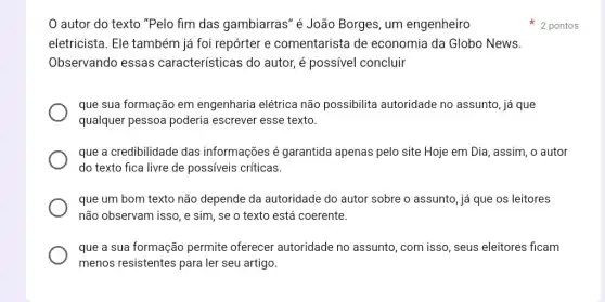 que a sua formação permite oferecer autoridade no assunto ,com isso, seus eleitores ficam
menos resistentes para ler seu artigo.
autor do texto "Pelo fim das gambiarras" é João Borges, um engenheiro
eletricista. Ele também já foi repórter e comentarista de economia da Globo News.
Observando essas características do autor, é possível concluir
que sua formação em engenharia elétrica não possibilita autoridade no assunto, já que
qualquer pessoa poderia escrever esse texto.
que a credibilidade das informações é garantida apenas pelo site Hoje em Dia, assim, o autor
do texto fica livre de possiveis críticas.
que um bom texto não depende da autoridade do autor sobre o assunto, já que os leitores
não observam isso, e sim, se o texto está coerente.
2 pontos