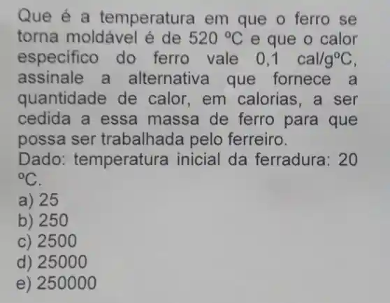 Que é a tempera tura em que o ferro se
torna moldável é de 520^circ C e que o calor
e specifico do ferro vale 0,1 cal/g^circ C
assinale a alternativ a que fornece a
quantidade de calor , em calorias ,a ser
cedida a essa massa de ferro para que
possa ser trabalhac la pelo ferreiro.
Dado : tempera tura inicial da ferradura: 20
{}^circ C
a) 25
b) 25 O
c) 2500
d) 25000
e) 250000