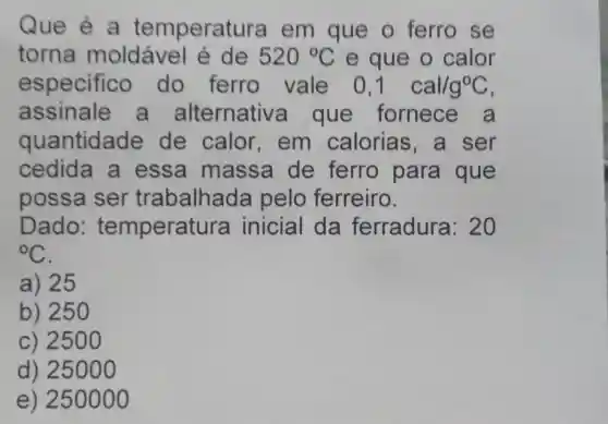 Que é a temperatu ra em que o ferro se
torna moldável é de 520^circ C e que o calor
especifico do ferro vale 0,1 cal/g^circ C
assinale a alternativ a que fornece a
quantidade de calor , em calorias ,a ser
cedida a essa massa de ferro para que
possa ser trabalhad a pelo ferreiro.
Dado:temperat ura inicial da ferradura: 20
{}^circ C
a) 25
b) 25
c) 250 o
d) 25000
e) 250000