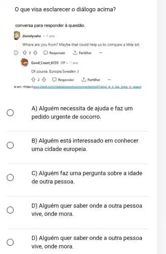 que visa esclarecer o diálogo acima?
conversa para responder à questão.
danielyusha .1 ano
Where are you from?Maybe that could help us to compare a little bit.
28 (1) Responder 1. Partilhar
Good Court,6733 OP - -1 ano
Of course, Europe/Sweden:
A) Alguém necessita de ajuda e faz um
pedido urgente de socorro.
B) Alguém está interessado em conhecer
uma cidade europeia
C) Alguém faz uma pergunta sobre a idade
de outra pessoa.
D) Alguém quer saber onde a outra pessoa
vive, onde mora.
D) Alguém quer saber onde a outra pessoa
vive, onde mora.