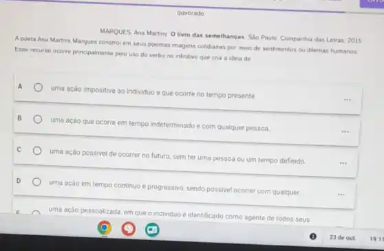 quebrado
MARQUES, Ana Martins O livro das semelhanças. São Paulo: Companhia das Letras 2015
A poeta Ana Martins Marques constrói em seus poemas imagens cotidianas por meio de sentimentos ou dilemas humanos
Esse recurso ocorre principalmente pelo uso do verbo no infinitivo que cria a ideia de
A
uma ação impositiva ao individuo e que ocorre no tempo presente.
uma ação que ocorre em tempo indeterminado e com qualquer pessoa.
uma ação possivel de ocorrer no futuro, sem ter uma pessoa ou um tempo definido.
uma ação em tempo continuo e progressivo, sendo possivel ocorrer com qualquer.
uma ação pessoalizada, em que
individuo é identificado
como agente de todos seus