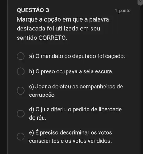 QUES TAO 3
Marque a opção em que a palavra
destacada foi utilizada em seu
sentido CO RRETO.
a) 0 mandato do deputado foi caçado.
b) 0 preso ocupava a sela escura.
c) Joana delatou as companheiras de
corrupção.
d) O juiz diferiu o pedido de liberdade
do réu.
e) É preciso descriminar os votos
1 ponto