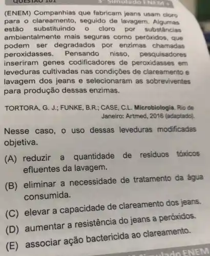 QUES
3 Simulado ENEMA
(ENEM)Companhias que fabricam jeans usam cloro
para o seguido de lavagem . Algumas
estão substituindo 0 cloro por substâncias
ambientalme nte mais seguras como peróxidos , que
podem ser degradados por enzimas chamadas
peroxidass es. Pensando nisso , pesquisadores
inseriram genes codificadores de peroxidasses em
leveduras cultivadas nas condições de clareamento e
lavagem dos jeans e selecionaram as sobreviventes
para produção dessas enzimas.
TORTORA, G. J.FUNKE, B.R ; CASE, C.L Microbiologia. Rio de
Janeiro: Artmed , 2016 (adaptado).
Nesse caso , uso dessas leveduras modificadas
objetiva.
(A) reduzir a quantidade de residuos tóxicos
efluentes da lavagem.
(B)eliminar a necessidade de tratamento da água
consumida.
(C) elevar a capacidade de clareamento dos jeans.
(D) aumentar a resistência do jeans a peróxidos.
(E) associar ação bactericida ao clareamento.