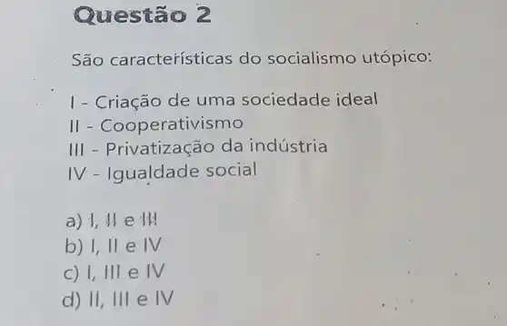 Quest 302
São característ icas do socialismo utópico:
I - Criação de uma sociedade ideal
11-Cooperativismo
III - Privatiza :ão da indústria
IV-Igualdade social
a) 1,11 e 111
b) 1,11 e IV
c) 1,111 e IV
d) 11,111 e IV