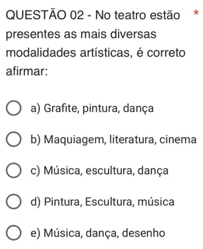 QUEST ÁO 02 - No teatro estão
presentes as mais diversas
modalidades artísticas, é correto
afirmar:
a) Grafite, pintura , danca
b) Maquiagem , literatura, cinema
c) Música , escultura, dança
d) Pintura , Escultura , música
e) Música, dança , desenho