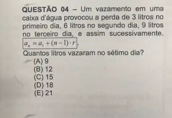 QUEST ÁO 04 -Um vazamento em uma
caixa d'água provocou a perda de 3 litros no
primeiro dia, 6 litros no segundo dia, 9 litros
no terceiro dia , e assim sucessivamente.
a_(n)=a_(1)+(n-1)cdot r
Quantos litros vazaram no sétimo dia?
(A) 9
(B) 12
(C) 15
(D) 18
(E) 21