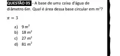 QUESTAO 05]-A base de uma caixa d'água de
diâmetro 6m. Qualé área dessa base circular em m^2
pi =3
a) 9m^2
b) 18m^2
c) 27m^2
d) 81m^2