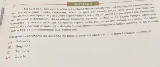 QUESTAO 5
Na aula de Clências a professora juntamente com os alunos realizou alguns experimentos.
experimento, deixaram cubos de gelo derretendo sobre uma placa que logo se
transformou em liquido. No segundo experimento, cortou-se um papel em pedaços bem pequenos.
No terceiro experimento dissolveu-se fermento no leile e depois de algum
tempo
diferença na sua consistência No quarto experimento se um pedaço de carvǎo até obter
um pó fino. Ao final da aula, foj solicitado que os alunos classificassem cada experimento de acordo
com o tipo de transformação que aconteceu.
Em qual experimento da situação no texto é possivel observar uma transformação química?
A)
Primeiro
B)
Segundo
C)
Terceiro
D)
Quarto