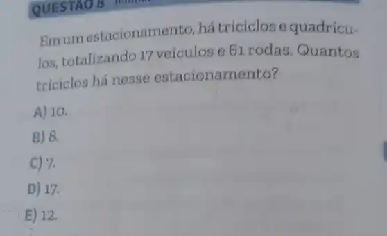 QUESTAO 8
Emumestacionam anto, hátriciclose quadricu-
los, totalizando 17 veículos e 61 rodas .Quantos
triciclos há nesse estacionamento?
A) 10.
B) 8.
C) 7.
D) 17.
E) 12.