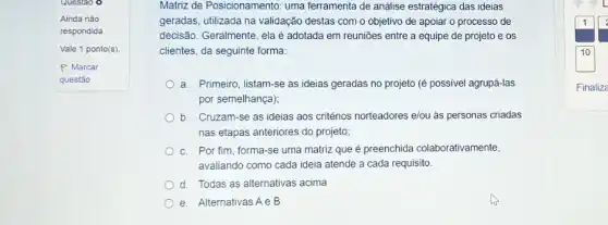 Questao o
Matriz de Posicionamento: uma ferramenta de análise estratégica das ideias
geradas, utilizada na validação destas com o objetivo de apoiar o processo de
decisão. Geralmente, elaé adotada em reuniōes entre a equipe de projeto e os
clientes, da seguinte forma:
a. Primeiro, listam-se as ideias geradas no projeto (é possivel agrupá-las
por semelhança);
b. Cruzam-se as ideias aos critérios norteadores elou as personas criadas
nas etapas anteriores do projeto;
c. Por fim, forma -se uma matriz que é preenchida colaborativamente,
avaliando como cada ideia atende a cada requisito.
d. Todas as alternativas acima
e. Alternativas Ae B