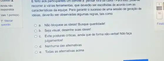 Questao Z
E feito aos participantes ; um convite a pensar Tora oa calxa ! Paid isso, poue-se
recorrer a várias ferramentas que deverão ser escolhidas de acordo com as
caracteristicas da equipe . Para garantir o sucesso de uma sessão de geração de
ideias, deverão ser observadas algumas regras tais como:
a. Não bloqueie as ideias! Busque quantidade!
b. Seja visual, desenhe suas ideias!
c. Evite posturas criticas , ainda que de forma não-verbal! Não faça
julgamentos!
d. Nenhuma das alternativas
e. Todas as alternativas acima