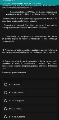 Questao
Criado por Leticia Delfino Ciampe em 31/07/2024
ue que
comprometimento com a resolução.
Fonte:adaptado de : CARVALHAL , E. et al.Negociação e
Administração de Conflitos . 5. ed. Rio de Janeiro:FGV.2017.
Considerando as práticas para negociações eficazes descritas no
texto-base , analise as afirmações a seguir:
I Concentrar-se nas iniciais das partes é uma prática
eficaz para encontrar soluçōes mutuamente benéficas.
11.Compreender as perspectivas e preocupações das partes
envolvidas depois de iniciar a negociação é uma estratégia
recomendada.
III . Promover a criação conjunta de opções de solução fortalece o
sentimento de propriedade e comprometimento com a resolução.
IV.Comunicar -se de forma transparente e direta , esclarecendo
intenções e ouvindo atentamente , contribui para uma
compreensão completa das preocupações e interesses de todas as
partes.
É correto o que se afirma em:
A)I, apenas.
B) II	apenas.
C) III e IV, apenas.
D ) 1, II,, III e IV.
, ll e III,, apenas.