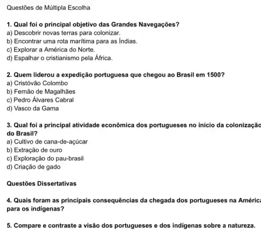 Questões de Múltipla Escolha
1. Qual foi o principal objetivo das Grandes Navegações?
a) Descobrir novas terras para colonizar.
b) Encontrar uma rota maritima para as Indias.
c) Explorar a América do Norte.
d) Espalhar o cristianismo pela África.
2. Quem liderou a expedição portugues:que chegou ao Brasil em 1500?
a) Cristóvão Colombo
b) Fernão de Magalhães
c) Pedro Alvares Cabral
d) Vasco da Gama
3. Qual foi a principal atividade econômica dos portugueses no início da colonização
do Brasil?
a) Cultivo de cana -de-açúcar
b) Extração de ouro
c) Exploração do pau-brasil
d) Criação de gado
Questões Dissertativas
4. Quais foram as principais consequências da chegada dos portuguese:s na Améric:
para os indigenas?
5. Compare e contraste a visão dos portugueses e dos indigenas sobre a natureza.