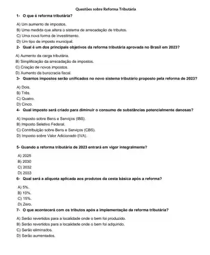 Questões sobre Reforma Tributária
1- Oque é reforma tributária?
A) Um aumento de impostos.
B) Uma medida que altera o sistema de arrecadação de tributos.
C) Uma nova forma de investimento.
D) Um tipo de imposto municipal
2- Qualé um dos principais objetivos da reforma tributária aprovada no Brasil em 2023?
A) Aumento da carga tributária.
B) Simplificação da arrecadação de impostos.
C) Criação de novos impostos.
D) Aumento da burocracia fiscal.
3- Quantos impostos serão unificados no novo sistema tributário proposto pela reforma de 2023?
A) Dois.
B) Três.
C) Quatro.
D) Cinco.
4- Qual imposto será criado para diminuir o consumo de substâncias potencialmente danosas?
A) Imposto sobre Bens e Serviços (IBS)
B) Imposto Seletivo Federal.
C) Contribuição sobre Bens e Serviços (CBS).
D) Imposto sobre Valor Adicionado (IVA)
5-Quando a reforma tributária de 2023 entrará em vigor integralmente?
A) 2025
B) 2030
C) 2032
D) 2033
6- Qual será a alíquota aplicada aos produtos da cesta básica após a reforma?
A) 5% 
B) 10% 
C) 15% 
D) Zero.
7- 0 que acontecerá com os tributos após a implementação da reforma tributária?
A) Serão revertidos para a localidade onde o bem foi produzido.
B) Serão revertidos para a localidade onde o bem foi adquirido.
C) Serão eliminados.
D) Serão aumentados.