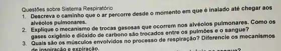 Questōes sobre Sistema Respiratório
1. Descreva o caminho que o ar percorre desde o momento em que é inalado até chegar aos
alvéolos pulmonares.
2. Explique o mecanismo de trocas gasosas que ocorrem nos alvéolos pulmonares. Como os
gases oxigênio e dióxido de carbono são trocados entre os pulmōes e o sangue?
3. Quais são os músculos envolvidos no processo de respiração?Diferencie os mecanismos
de inspiracão e expiracão.