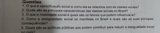 Questōes
1. O que é estratificação social e como ela se relaciona com as classes sociais?
2. Quais são as principais caracteristicas das classes sociais no Brasil?
3. O que é mobilidade social e quais são os fatores que podem influenciá-la?
4. Como a desigualdade social se manifesta no Brasil e quais são as suas principais
consequências?
5. Quais são as politicas públicas que podem contribuir para reduzir a desigualdade social
no nais?