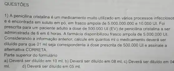 QUESTÓES
1) A penicilina cristalina é um medicamento muito utilizado em vários processos infecciosos
e é encontrada em soluto em pó, em frasco ampola de 5 .000.000.000 e 10.000 UI. Foi
prescrita para um paciente adulto a dose de 500.000UI(EV) de penicilina cristalina a ser
administrada de 6 em 6 horas. A farmácia disponibilizou frasco ampola de 5.000 .000 UI.
Considerando a informação anterior calcule em quantos ml o medicamento deverá ser
diluido para que 01 ml seja correspondente à dose prescrita de 500.000 UI e assinale a
alternativa CORRETA.
Parte superior do formulário
a) Deverá ser diluído em 10 ml. b)Deverá ser diluido em 08 ml. c) Deverá ser diluido em 04
ml.	d) Deverá ser diluído em 05 ml.