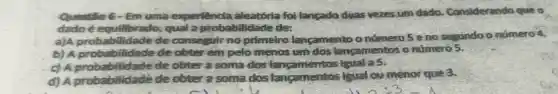 Questilo 6-Em uma experiencla aleatória fol langado duas vezes um dado Considerando que o
dado-equilibrado, qual a probabilidade des
a)A probabilidade de conseguir no primeiro lançamento o número 5 eno segundo o número 4.
b) A proba billdade de obter em pelo menos um dos lancamentos o número 5.
c) A prob abilidade de obter a soma dos langamentos Igual a 5.
c) A proba bilidadé de obter a soma dos langamentos igual ou menor que 3.