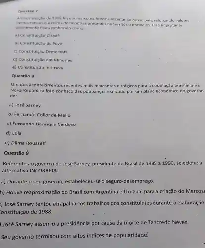 Questio 7
A Constituição de 1998 fol um marco na história recente do nosso pals reforçando valores
democraticos e direitos de minorias presentes no território brasileiro. Esse importante
documento ficou conhecido como:
a) Constituição Cidadã
b) Constituição do Povo
c) Constituição Democrata
d) Constituição das Minorjas
e) Constituição Inclusiva
Questão 8
Um dos acontecimentos recentes mais marcantes e trágicos para a população brasileira na
Nova República foi o confisco das poupanças realizado por um plano econômico do governo
de:
a) José Sarney
b) Fernando Collor de Mello
c) Fernando Henrique Cardoso
d) Lula
e) Dilma Rousseff
Questão 9
Referente ao governo de José Sarney,presidente do Brasil de 1985 a 1990, selecione a
alternativa INCORRETA:
a) Durante o seu governo, estabeleceu -se o seguro -desemprego.
b) Houve reaproximação do Brasil com Argentina e Uruguai para a criação do Mercosi
:) José Sarney tentou atrapalhar os trabalhos dos constituintes durante a elaboração
onstituição de 1988.
) José Sarney assumiu a presidência por causa da morte de Tancredo Neves.
Seu governo terminou com altos indices de popularidade: