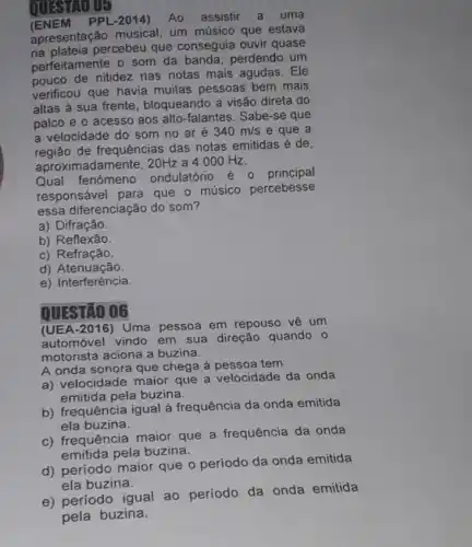 QUESTIO OF
PPL-2014) Ao assistir a uma
apresentação um músico que estava
a plateia percebeu que conseguia ouvir quase
perfeitamente o som da banda, perdendo um
pouco de nitidez nas notas mais agudas. Ele
verificou que havia muitas pessoas bem mais
altas à sua frente , bloqueando a visão direta do
palco e o acesso aos alto-falantes . Sabe-se que
a velocidade do som no ar é 340m/s e que a
regiao de frequências das notas emitidas é de,
aproximadamente, 20Hz a 4000 Hz.
Qual fenômeno ondulatório é 0 principal
responsável para que - músico percebesse
essa diferenciação do som?
a) Difração.
b) Reflexão.
c) Refração.
d)Atenuação.
e) Interferência.
QUESTÃO 06
(UEA-2016) Uma pessoa em repouso về um
automóvel vindo em sua direção quando 0
motorista aciona a buzina.
A onda sonora que chega à pessoa tem
a) velocidade maior que a velocidade da onda
emitida pela buzina.
b) frequência igual à frequência da onda emitida
ela buzina.
c) frequência maior que a frequência da onda
emitida pela buzina.
d) período maior que o período da onda emitida
ela buzina.
e) período igual ao período da onda emitida
pela buzina.