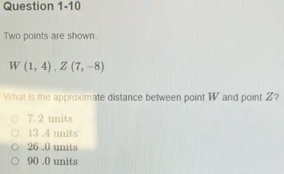 Question 1-10
Two points are shown.
W(1,4),Z(7,-8)
What is the approximate distance between point W and point Z?
7.2 units
13.4 units
26 .0 units
90 .0 units