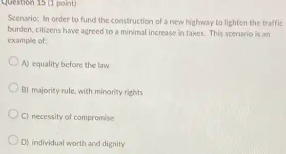 Question 15 (1 point)
Scenario: In order to fund the construction of a new highway to lighten the traffic
burden, citizens have agreed to a minimal increase in taxes. This scenario is an
example of:
A) equality before the law
B) majority rule, with minority rights
C) necessity of compromise
D) individual worth and dignity