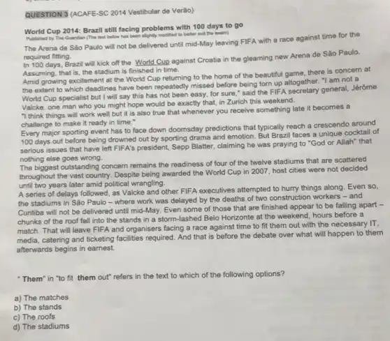 QUESTION 3 (ACAFE-SC 2014 Vestibular de Verão)
World Cup 2014: Brazil still facing problems with 100 days to go
Aublished by The Guardan (The text below has been slightly modified to bether sult the exam)
The Arena de Sǎo Paulo will not be delivered until mid-May leaving FIFA with a race against time for the
required fitting.
In 100 days, Brazil will kick off the World Cup against Croatia in the gleaming new Arena de São Paulo.
Assuming, that is, the stadium is finished in time.
Amid growing excitement at the World Cup returning to the home of the beautiful game, there is concern at
the extent to which deadlines have been repeatedly missed before being torn up altogether. "I am not a
World Cup specialist but I will say this has not been easy.for sure," said the FIFA secretary general, Jérôme
Valcke, one man who you might hope would be exactly that, in Zurich this weekend.
"I think things will work well but it is also true that whenever you receive something late it becomes a
challenge to make it ready in time."
Every major sporting event has to face down doomsday predictions that typically reach a crescendo around
100 days out before being drowned out by sporting drama and emotion But Brazil faces a unique cocktail of
serious issues that have left FIFA's president, Sepp Blatter, claiming he was praying to "God or Allah" that
nothing else goes wrong.
The biggest outstanding concern remains the readiness of four of the twelve stadiums that are scattered
throughout the vast country Despite being awarded the World Cup in 2007 host cities were not decided
until two years later amid political wrangling.
A series of delays followed, as Valcke and other FIFA executives attempted to hurry things along Even so,
the stadiums in Sǎo Paulo-where work was delayed by the deaths of two construction workers - and
Curitiba will not be delivered until mid-May. Even some of those that are finished appear to be falling apart -
chunks of the roof fell into the stands in a storm-lashed Belo Horizonte at the weekend, hours before a
match. That will leave FIFA and organisers facing a race against time to fit them out with the necessary IT,
media, catering and ticketing facilities required. And that is before the debate over what will happen to them
afterwards begins in earnest.
"Them" in "to fit them out" refers in the text to which of the following options?
a) The matches
b) The stands
c) The roofs
d) The stadiums