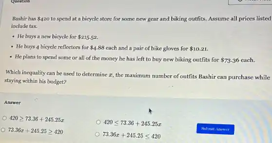 Question
Bashir has 420 to spend at a bicycle store for some new gear and biking outfits. Assume all prices listed
include tax.
- He buys a new bicycle for 215.52
- He buys 4 bicycle reflectors for 4.88 each and a pair of bike gloves for 10.21
- He plans to spend some or all of the money he has left to buy new biking outfits for 73.36 each.
Which inequality can be used to determine a , the maximum number of outfits Bashir can purchase while
staying within his budget?
Answer
420geqslant 73.36+245.25x
420leqslant 73.36+245.25x
73.36x+245.25geqslant 420
73.36x+245.25leqslant 420