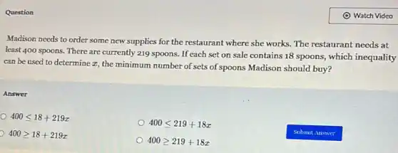 Question
Madison needs to order some new supplies for the restaurant where she works. The restaurant needs at
least 400 spoons. There are currently 219 spoons If each set on sale contains 18 spoons , which inequality
can be used to determine z, the minimum number of sets of spoons Madison should buy?
Answer
400leqslant 18+219x
400leqslant 219+18x
400geqslant 18+219x
400geqslant 219+18x