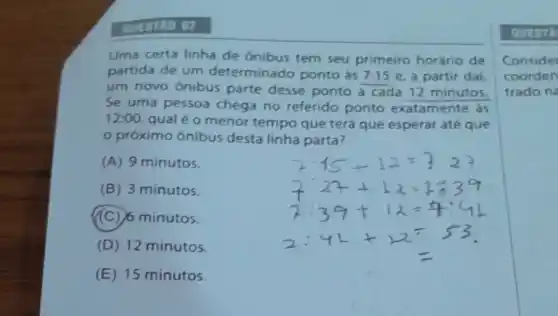 QUESTLO 07
Uma certa linha de onibus tem seu primeiro horário de
partida de um determinado ponto as 7:15 e, a partir dai,
um novo ônibus parte desse ponto a cada 12 minutos.
Se uma pessoa chega no referido ponto exatamente as
12:00
qual é o menor tempo que terá que esperar até que
próximo ônibus desta linha parta?
(A) 9 minutos.
(B) 3 minutos.
(C) 6 minutos.
(D) 12 minutos.
(E) 15 minutos.
QUEST
Consider
coorden
trado ne