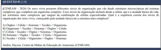 QUESTÃO 01 (1,0)
(CEMEAM - 2024) Os seres vivos possuem diferentes niveis de organização que vão desde estruturas microscópicas até sistemas
complexos que compōem um organismo completo. Esses niveis de organização incluem desde a célula, que é a unidade básica da vida.
até estruturas mais complexas que surgem da combinação de células especializadas. Qual é a sequência correta dos niveis de
organização dos seres vivos começando pela unidade básica até a estrutura mais complexa?
A) Orgaosgt Celulagt Sistemas gt Tecidos gt Organismo.
B) Organismogt Tecidos gt Sistemas gt Orgiosgt Celula.
C) Célula > Tecidos > Orgãos > Sistemas > Organismo
D) Sistemas gt Orgios gt Tecidos gt Celula gt Organismo.
E) Tecidosgt Celula gt Organismo gt Orgaosgt Sistemas.
Jardim, Dayson. Centro de Midias de Educação do Amazonas.(CEMEAM).