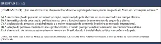 QUESTÃO 01 (1,0)
(CEMEAM 2024) Qual das alternativas abaixo melhor descreve a principal consequência da queda do Muro de Berlim para o Brasil?
A) A intensificação do processo de industrialização, impulsionado pela abertura de novos mercados na Europa Oriental.
B) A intensificação da polarização politica interna, com o fortalecimento de movimentos de esquerda e direita.
C) A aceleração do processC de globalização e a maior integração da economia brasileirr ao mercado internacional.
D) A adoção de politicas econômicas mais protecionistas , visando proteger a industria nacional da concorrència externa
E) A diminuição do interesse estrangeiro em investi no Brasil, devido à instabilidade politica c econômica do país.
Gomes, Yan Souto Leal Centro de Midias de Educação do Amazonas (CEMEAM))Silva, Artemison Montanho. Centro de Midias de Educação do Amazonas
(CEMEAM)