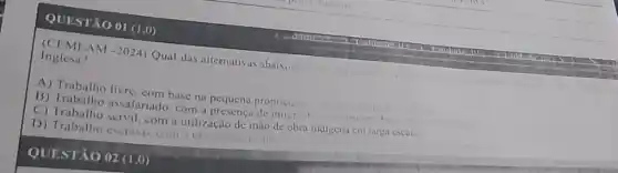 QUESTÃO 01 (1.0)
Inglesa? (CIEMEAM -2024) Qual das alternativas abaivo methor
A) Trabalho livre com base na pequena propricuade
agricultur
B) Trabalho assalariado com a presenca de imigrit
buses
(C) Trabalho servil, com utilização de mào de obra indigena cm iarga escal.
D) Trabalho escruyo com a utilização de at
QUESTÃO 02 (1,0)