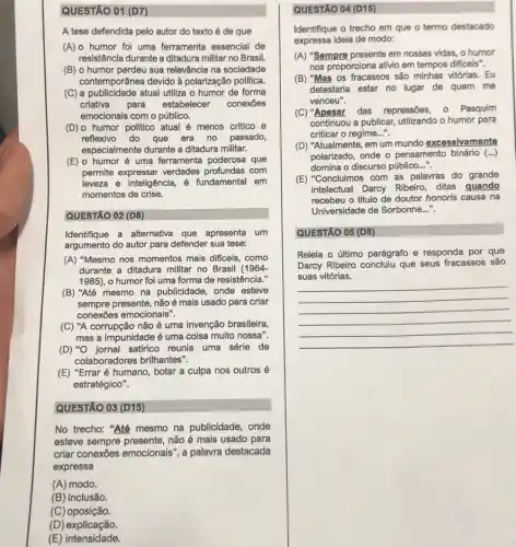 QUESTÃO 01 (D7)
A tese defendida pelo autor do texto é de que
(A) o humor foi uma ferramenta essencial de
resistência durante a ditadura militar no Brasil.
(B) o humor perdeu sua relevância na sociedade
contemporânea devido à polarização politica
(C) a publicidade atual utiliza o humor de forma
criativa para estabelecer conexōes
emocionais com o público.
(D)o humor politico atual é menos critico e
reflexivo do que era no passado,
especialmente durante a ditadura militar.
(E) o humor é uma ferramenta poderosa que
permite expressar verdades com
leveza e inteligência é fundamental em
momentos de crise.
QUESTÃO 02 (D8)
Identifique a alternativa que apresenta um
argumento do autor para defender sua tese:
(A) "Mesmo nos momentos mais dificeis, como
durante a ditadura militar no Brasil (1964-
1985), o humor foi uma forma de resistência."
(B) "Até mesmo na publicidade, onde esteve
sempre presente, não é mais usado para criar
conexōes emocionais".
(C) "A corrupção não é uma invenção brasileira,
mas a impunidade é uma coisa multo nossa".
(D) "O jornal satirico reunia uma série de
colaboradores brilhantes".
(E) "Errar é humano botar a culpa nos outros é
estratégico".
QUESTÃO 03 (D15)
No trecho: "Até mesmo na publicidade, onde
esteve sempre presente, não é mais usado para
criar conexōes emocionais ", a palavra destacada
expressa
(A) modo.
(B) inclusão.
(C) oposição.
(D)explicação.
(E) intensidade.
QUESTÃO 04 (D15)
Identifique o trecho em que o termo destacado
expressa ideia de modo:
(A) "Sempre presente em nossas vidas, o humor
nos proporciona allivio em tempos dificeis".
(B) "Mas os fracassos são minhas vitórias. Eu
detestaria estar no lugar de quem me
venceu".
(C) "Apesar das repressões, 0 Pasquim
continuou a publicar, utilizando o humor para
criticar o regime. __
(D) "Atualmente, em um mundo excessivamente
polarizado, onde o pensamento binário (...)
domina o discurso público __
(E) "Concluimos com as palavras do grande
intelectual Darcy Ribeiro ditas quando
recebeu o título de doutor honoris causa na
Universidade de Sorbonne..."
QUESTÃO 05 (D8)
Releia o último parágrafo e responda por que
Darcy Ribeiro concluiu que seus fracassos são
__
suas vitórias.