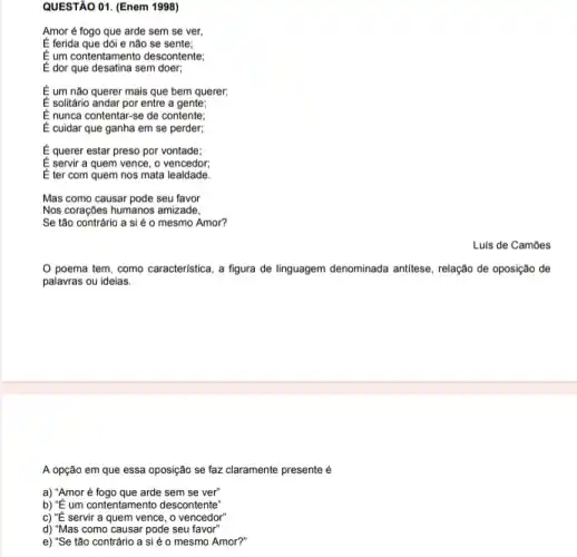 QUESTÃO 01. (Enem 1998)
Amor é fogo que arde sem se ver,
É ferida que dói e não se sente;
E um contentamento descontente;
E dor que desatina sem doer;
É um não querer mais que bem querer;
E solitário andar por entre a gente;
E nunca contentar-se de contente;
É cuidar que ganha em se perder;
É querer estar preso por vontade;
E servir a quem vence , o vencedor;
É ter com quem nos mata lealdade.
Mas como causar pode seu favor
Nos coraçôes humanos amizade,
Se tão contrário a si é o mesmo Amor?
Luis de Camões
poema tem, como caracteristica, a figura de linguagem denominada antitese , relação de oposição de
palavras ou ideias.
A opção em que essa oposição se faz claramente presente é
a) "Amoré fogo que arde sem se ver"
b) "É um contentamento descontente"
c) "É servir a quem vence, o vencedor"
d) "Mas como causar pode seu favor"
e) "Se tão contrário a si é o mesmo Amor?"